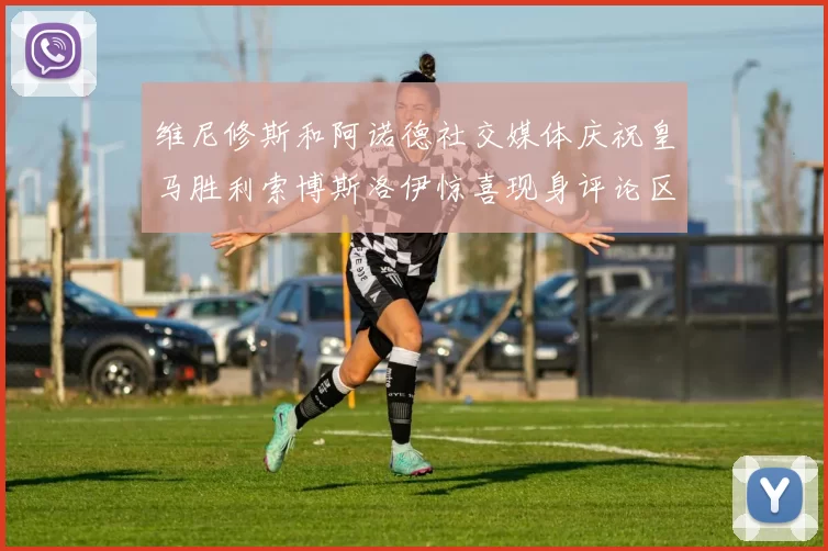 维尼修斯和阿诺德社交媒体庆祝皇马胜利索博斯洛伊惊喜现身评论区互动