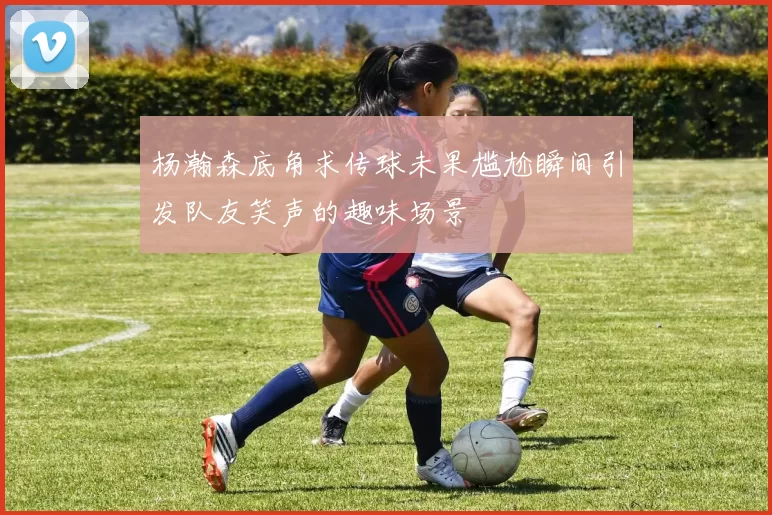杨瀚森底角求传球未果尴尬瞬间引发队友笑声的趣味场景