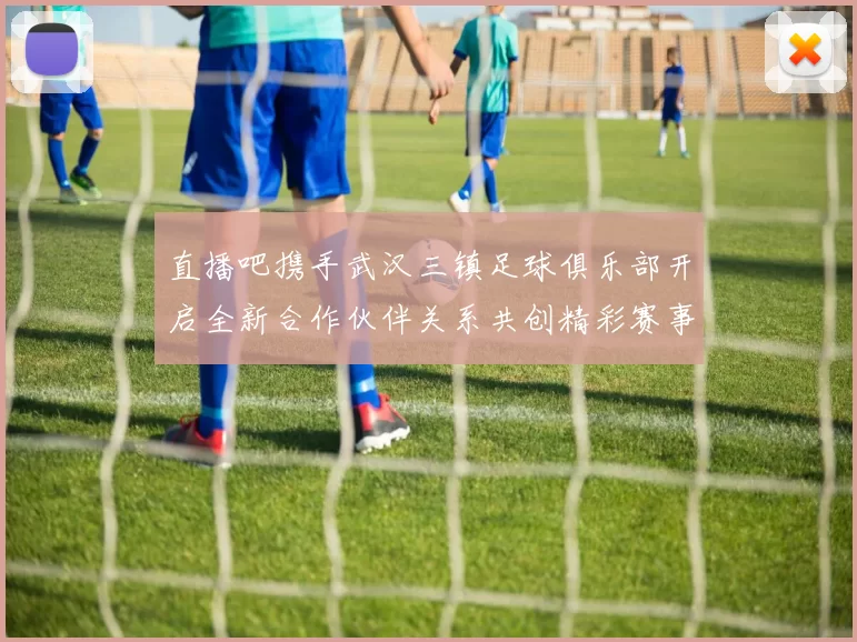 直播吧携手武汉三镇足球俱乐部开启全新合作伙伴关系共创精彩赛事体验