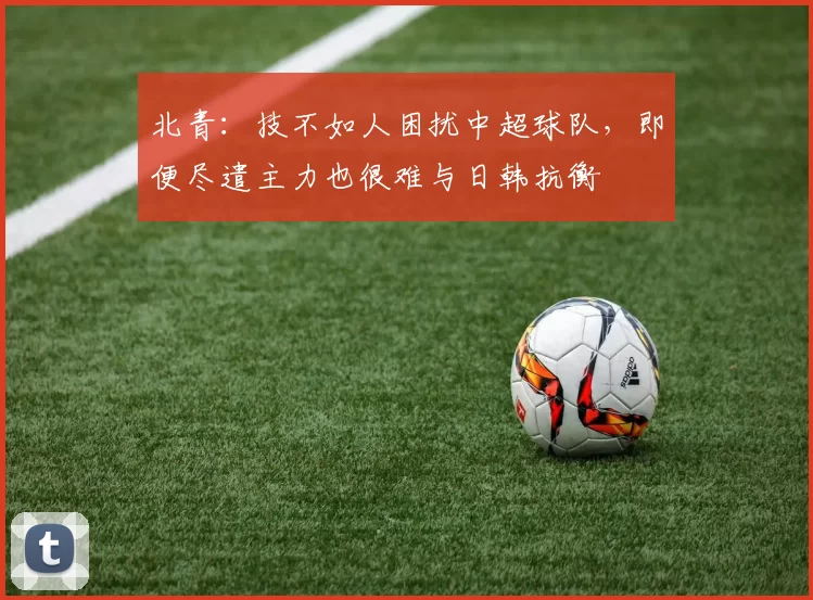 北青：技不如人困扰中超球队，即便尽遣主力也很难与日韩抗衡