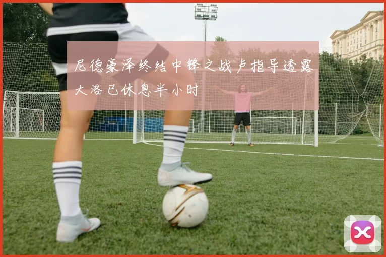 尼德豪泽终结中锋之战卢指导透露大洛已休息半小时