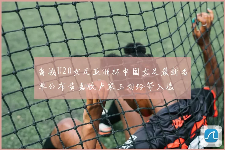 备战U20女足亚洲杯中国女足最新名单公布黄嘉欣卢家玉刘玲等入选