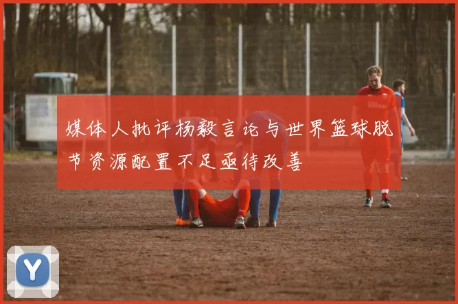 媒体人批评杨毅言论与世界篮球脱节资源配置不足亟待改善
