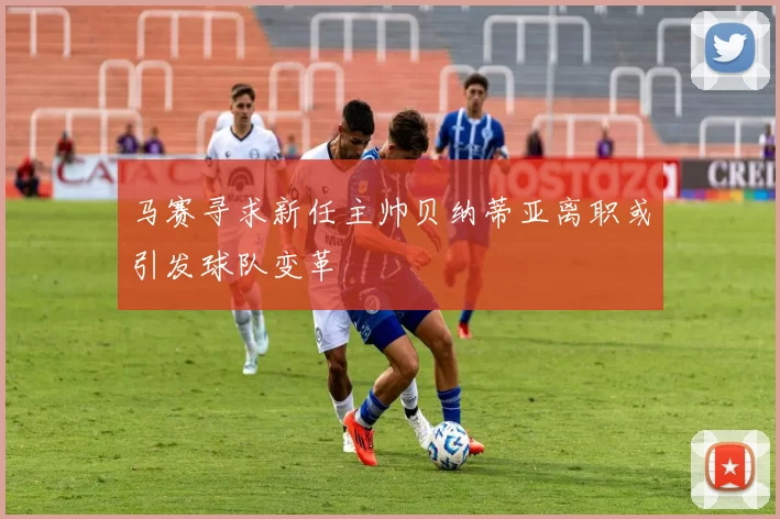 马赛寻求新任主帅贝纳蒂亚离职或引发球队变革