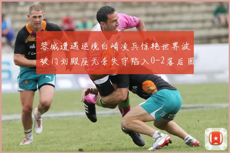 蓉城遭遇逆境白崎凌兵惊艳世界波破门刘殿座无奈失守陷入0-2落后困境