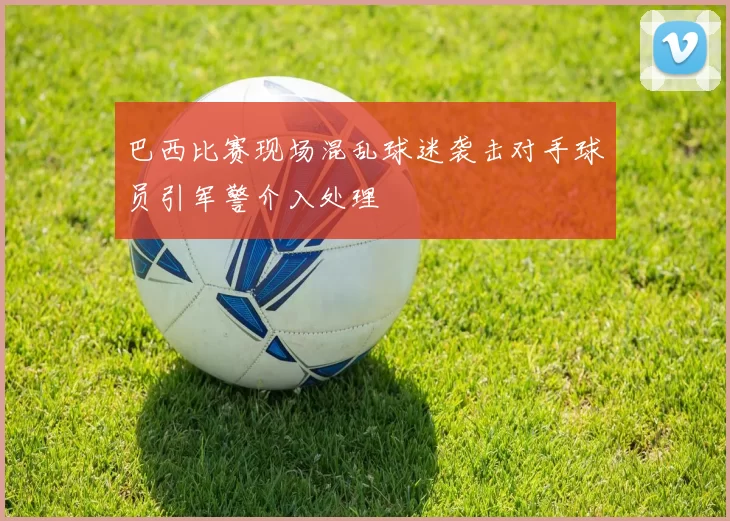 巴西比赛现场混乱球迷袭击对手球员引军警介入处理
