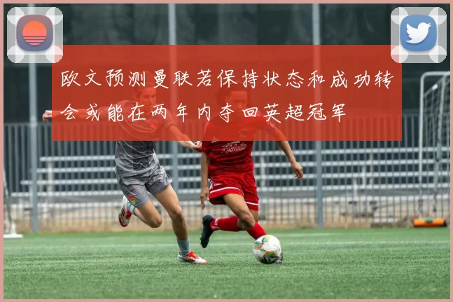 欧文预测曼联若保持状态和成功转会或能在两年内夺回英超冠军