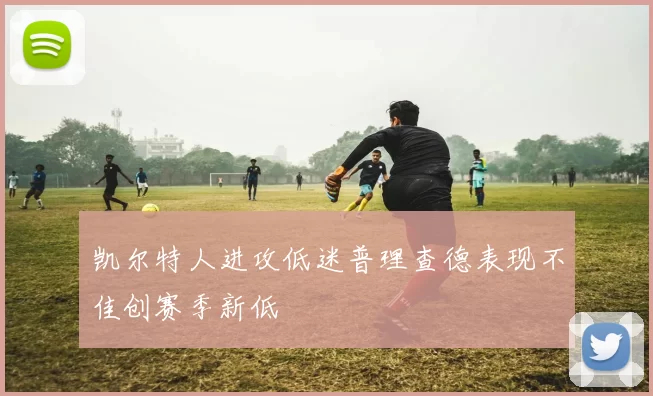 凯尔特人进攻低迷普理查德表现不佳创赛季新低
