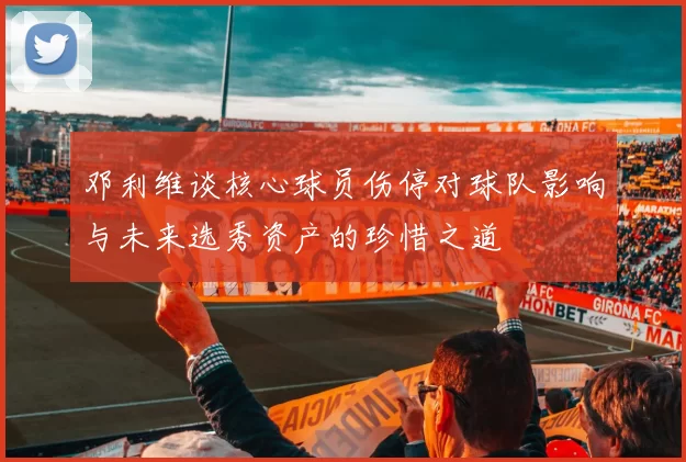 邓利维谈核心球员伤停对球队影响与未来选秀资产的珍惜之道