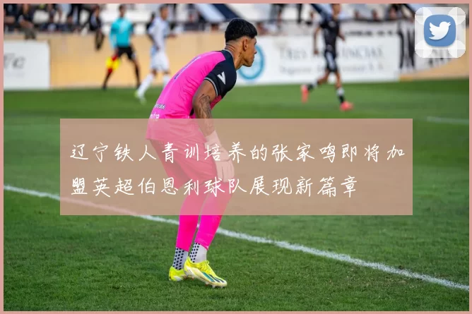 辽宁铁人青训培养的张家鸣即将加盟英超伯恩利球队展现新篇章