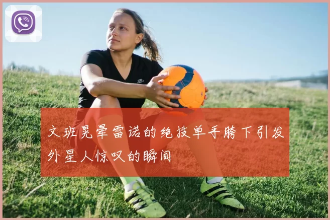 文班晃晕雷诺的绝技单手胯下引发外星人惊叹的瞬间
