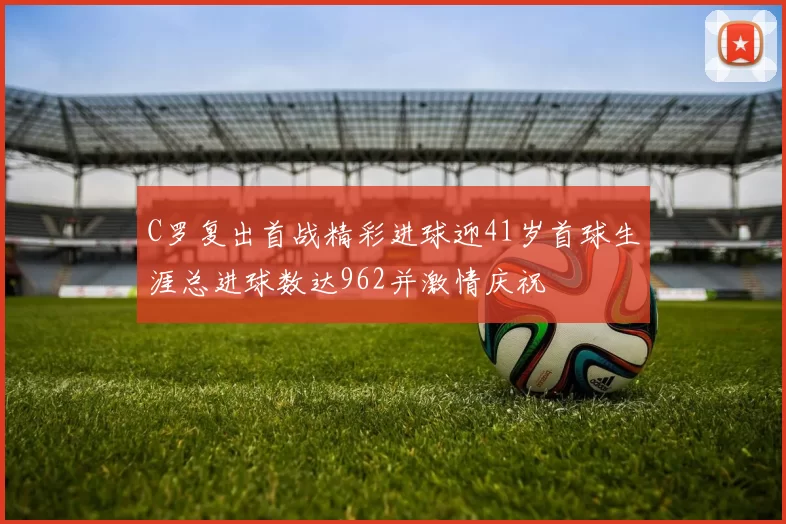 C罗复出首战精彩进球迎41岁首球生涯总进球数达962并激情庆祝