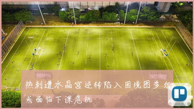热刺遭水晶宫逆转陷入困境图多尔或面临下课危机