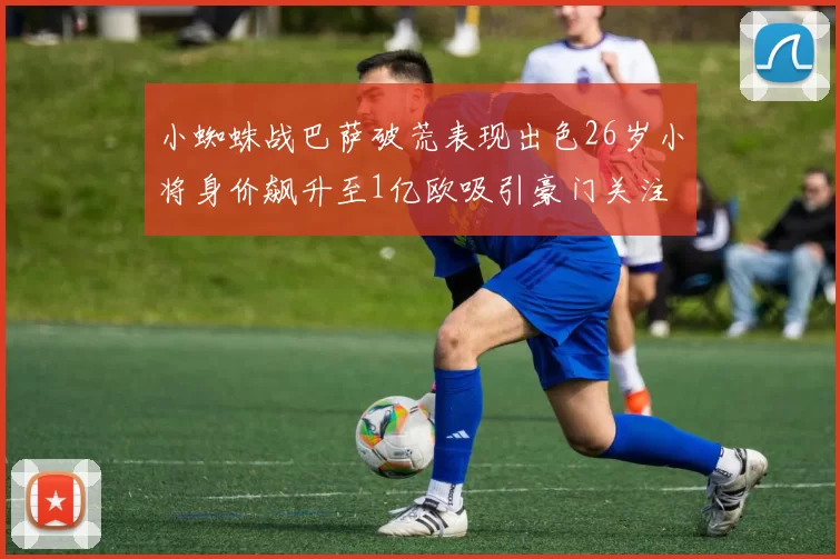 小蜘蛛战巴萨破荒表现出色26岁小将身价飙升至1亿欧吸引豪门关注