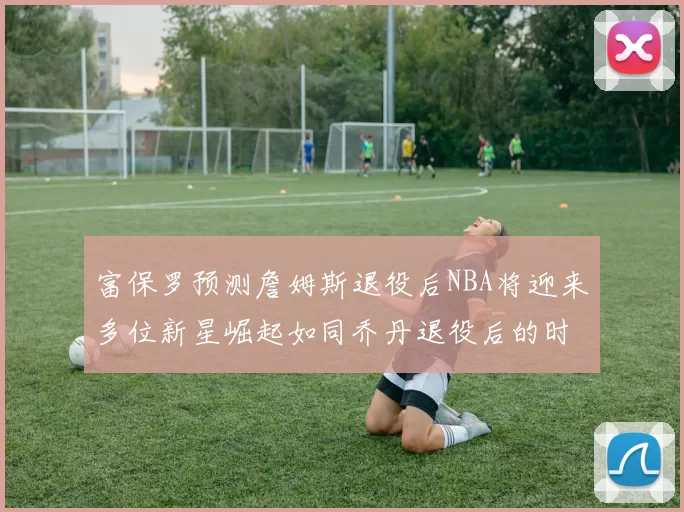 富保罗预测詹姆斯退役后NBA将迎来多位新星崛起如同乔丹退役后的时代