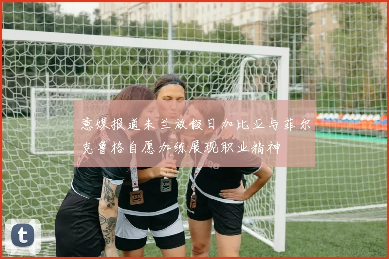 意媒报道米兰放假日加比亚与菲尔克鲁格自愿加练展现职业精神