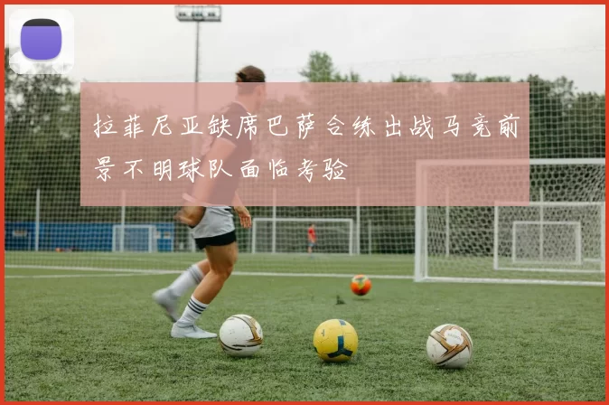 拉菲尼亚缺席巴萨合练出战马竞前景不明球队面临考验