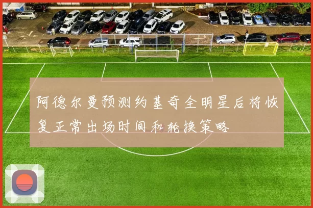 阿德尔曼预测约基奇全明星后将恢复正常出场时间和轮换策略