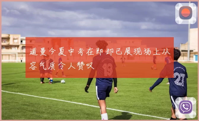 道曼今夏中考在即却已展现场上从容气质令人赞叹